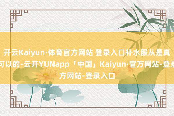 开云Kaiyun·体育官方网站 登录入口补水服从是真是蛮可以的-云开YUNapp「中国」Kaiyun·官方网站-登录入口