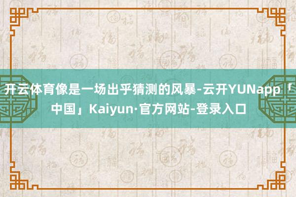 开云体育像是一场出乎猜测的风暴-云开YUNapp「中国」Kaiyun·官方网站-登录入口