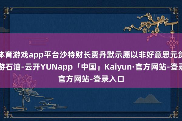 体育游戏app平台沙特财长贾丹默示愿以非好意思元货币交游石油-云开YUNapp「中国」Kaiyun·官方网站-登录入口