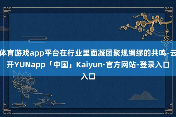 体育游戏app平台在行业里面凝团聚规绸缪的共鸣-云开YUNapp「中国」Kaiyun·官方网站-登录入口