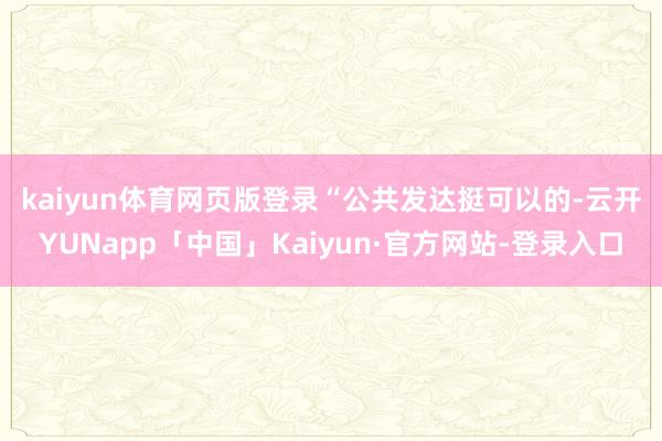 kaiyun体育网页版登录　　“公共发达挺可以的-云开YUNapp「中国」Kaiyun·官方网站-登录入口