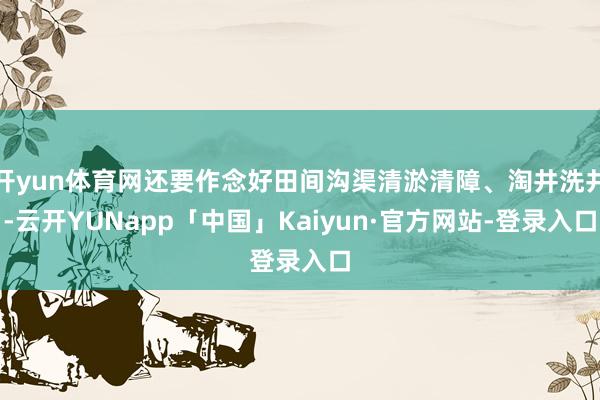 开yun体育网还要作念好田间沟渠清淤清障、淘井洗井-云开YUNapp「中国」Kaiyun·官方网站-登录入口