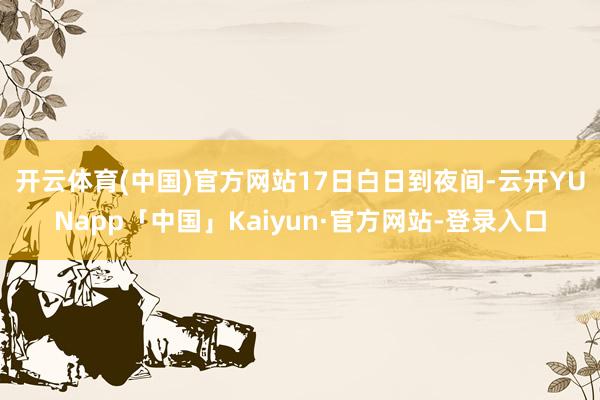 开云体育(中国)官方网站　　17日白日到夜间-云开YUNapp「中国」Kaiyun·官方网站-登录入口