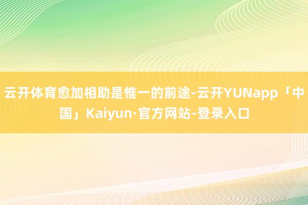 云开体育愈加相助是惟一的前途-云开YUNapp「中国」Kaiyun·官方网站-登录入口