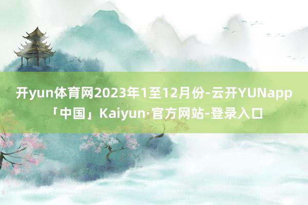 开yun体育网2023年1至12月份-云开YUNapp「中国」Kaiyun·官方网站-登录入口