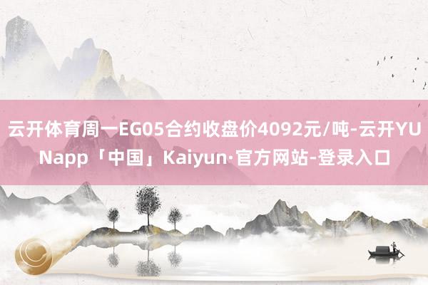 云开体育周一EG05合约收盘价4092元/吨-云开YUNapp「中国」Kaiyun·官方网站-登录入口