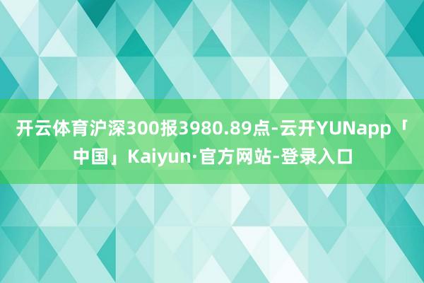 开云体育沪深300报3980.89点-云开YUNapp「中国」Kaiyun·官方网站-登录入口