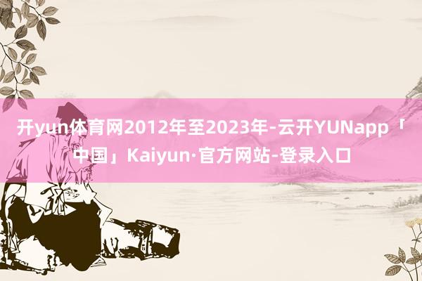 开yun体育网2012年至2023年-云开YUNapp「中国」Kaiyun·官方网站-登录入口