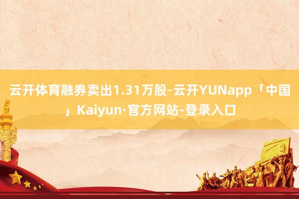 云开体育融券卖出1.31万股-云开YUNapp「中国」Kaiyun·官方网站-登录入口