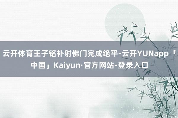 云开体育王子铭补射佛门完成绝平-云开YUNapp「中国」Kaiyun·官方网站-登录入口