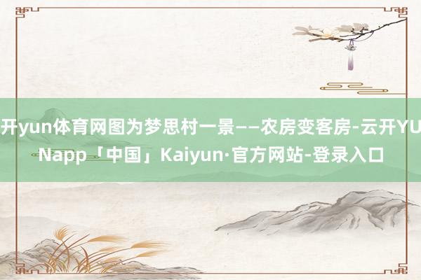 开yun体育网图为梦思村一景——农房变客房-云开YUNapp「中国」Kaiyun·官方网站-登录入口