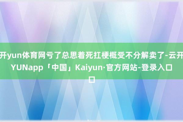 开yun体育网亏了总思着死扛梗概受不分解卖了-云开YUNapp「中国」Kaiyun·官方网站-登录入口