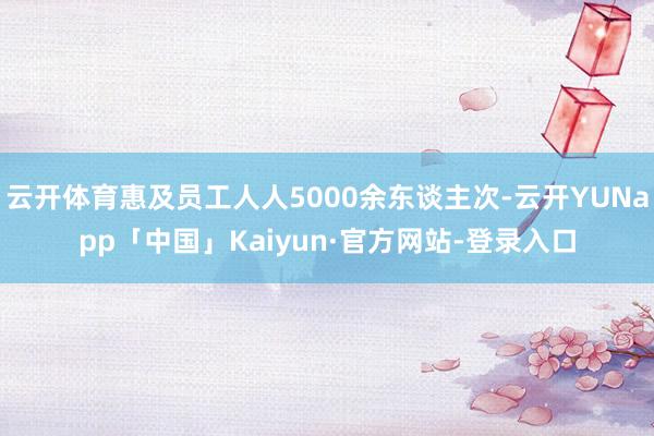 云开体育惠及员工人人5000余东谈主次-云开YUNapp「中国」Kaiyun·官方网站-登录入口