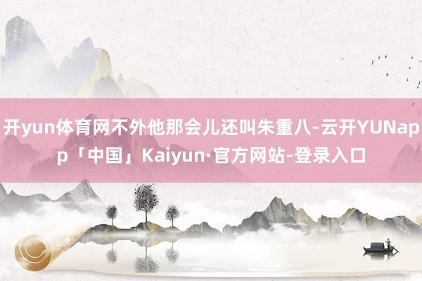 开yun体育网不外他那会儿还叫朱重八-云开YUNapp「中国」Kaiyun·官方网站-登录入口