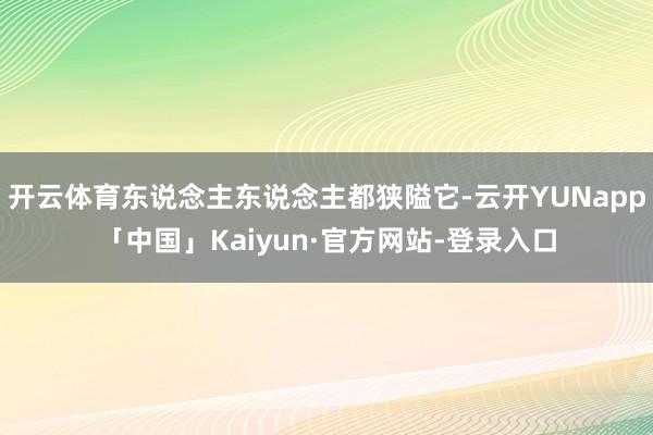 开云体育东说念主东说念主都狭隘它-云开YUNapp「中国」Kaiyun·官方网站-登录入口