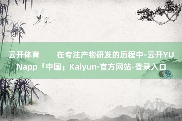 云开体育        在专注产物研发的历程中-云开YUNapp「中国」Kaiyun·官方网站-登录入口