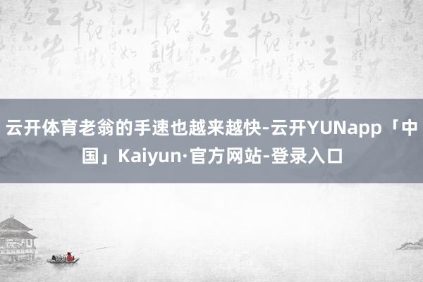 云开体育老翁的手速也越来越快-云开YUNapp「中国」Kaiyun·官方网站-登录入口