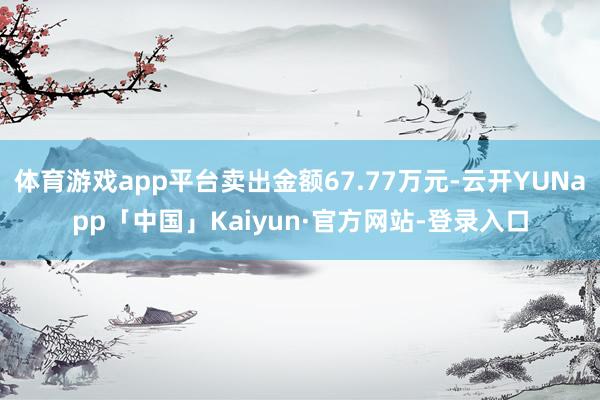 体育游戏app平台卖出金额67.77万元-云开YUNapp「中国」Kaiyun·官方网站-登录入口