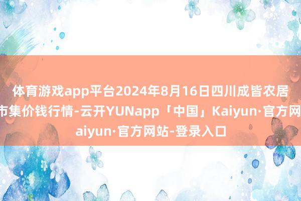 体育游戏app平台2024年8月16日四川成皆农居品中心批发市集价钱行情-云开YUNapp「中国」Kaiyun·官方网站-登录入口