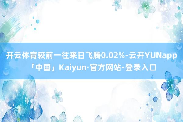 开云体育较前一往来日飞腾0.02%-云开YUNapp「中国」Kaiyun·官方网站-登录入口