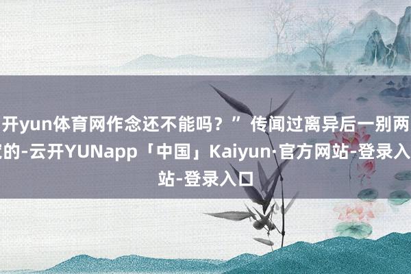 开yun体育网作念还不能吗？” 传闻过离异后一别两宽的-云开YUNapp「中国」Kaiyun·官方网站-登录入口