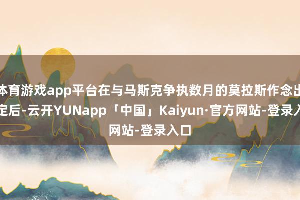 体育游戏app平台在与马斯克争执数月的莫拉斯作念出决定后-云开YUNapp「中国」Kaiyun·官方网站-登录入口