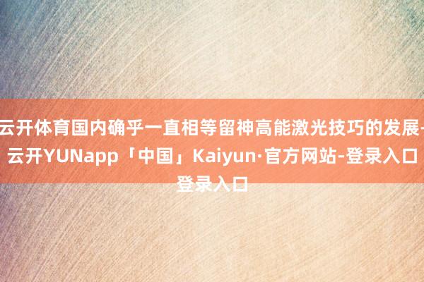 云开体育国内确乎一直相等留神高能激光技巧的发展-云开YUNapp「中国」Kaiyun·官方网站-登录入口