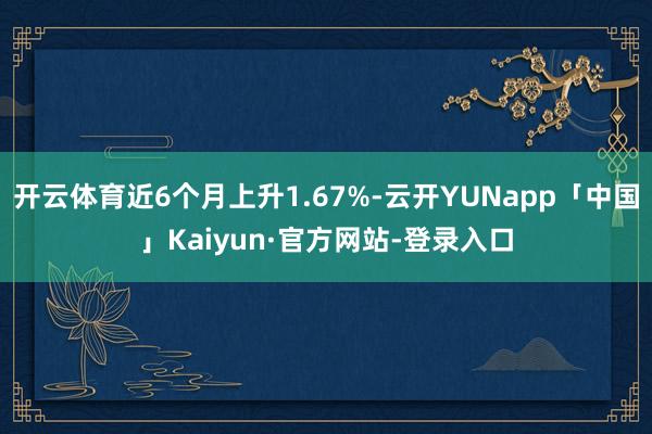 开云体育近6个月上升1.67%-云开YUNapp「中国」Kaiyun·官方网站-登录入口