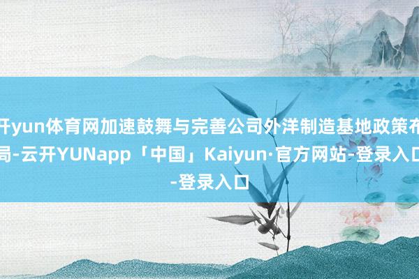 开yun体育网加速鼓舞与完善公司外洋制造基地政策布局-云开YUNapp「中国」Kaiyun·官方网站-登录入口