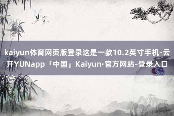 kaiyun体育网页版登录这是一款10.2英寸手机-云开YUNapp「中国」Kaiyun·官方网站-登录入口