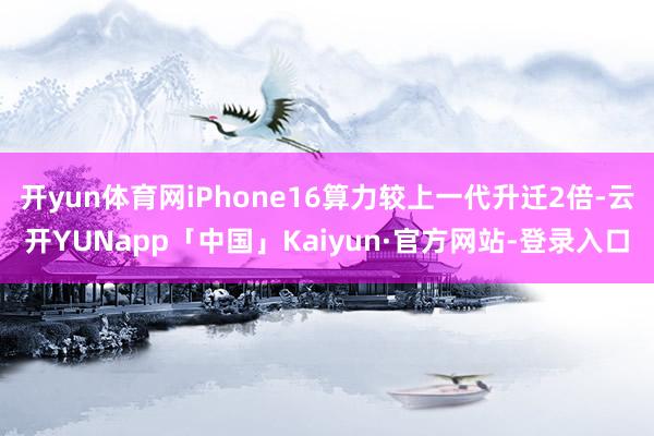 开yun体育网iPhone16算力较上一代升迁2倍-云开YUNapp「中国」Kaiyun·官方网站-登录入口