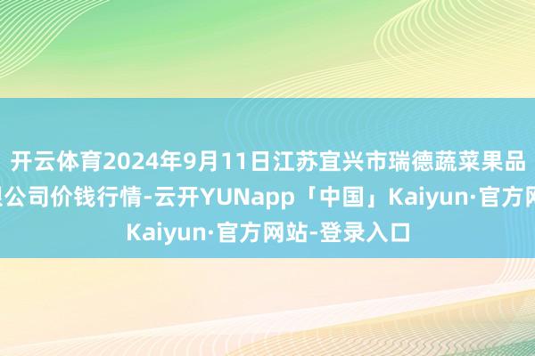 开云体育2024年9月11日江苏宜兴市瑞德蔬菜果品批发市集有限公司价钱行情-云开YUNapp「中国」Kaiyun·官方网站-登录入口