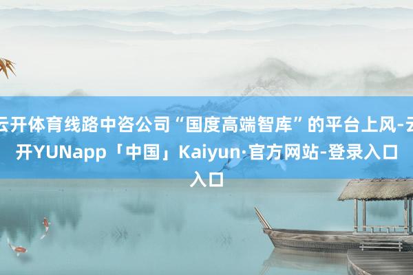 云开体育线路中咨公司“国度高端智库”的平台上风-云开YUNapp「中国」Kaiyun·官方网站-登录入口