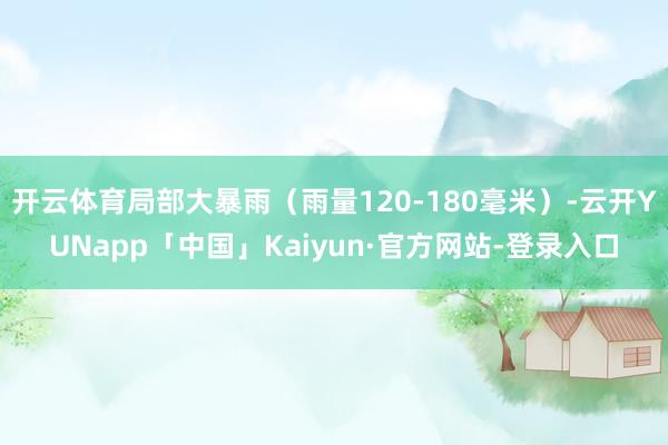 开云体育局部大暴雨（雨量120-180毫米）-云开YUNapp「中国」Kaiyun·官方网站-登录入口