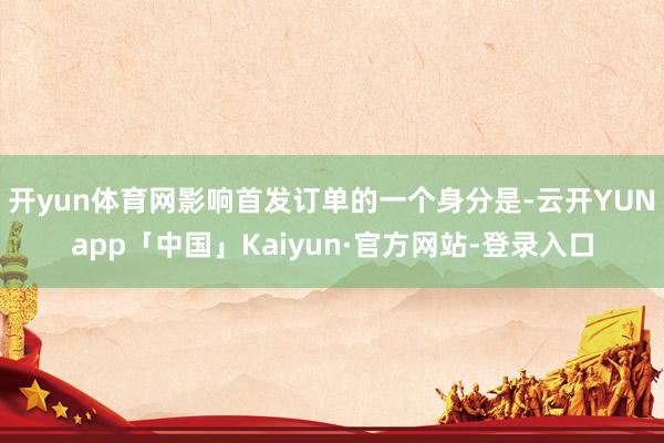 开yun体育网影响首发订单的一个身分是-云开YUNapp「中国」Kaiyun·官方网站-登录入口