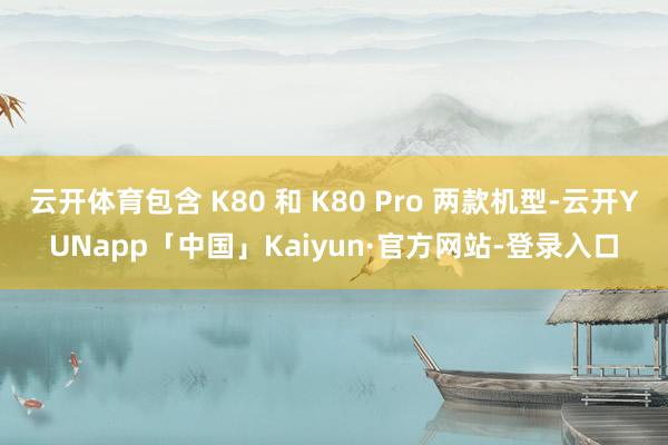 云开体育包含 K80 和 K80 Pro 两款机型-云开YUNapp「中国」Kaiyun·官方网站-登录入口