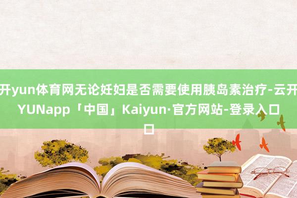 开yun体育网无论妊妇是否需要使用胰岛素治疗-云开YUNapp「中国」Kaiyun·官方网站-登录入口