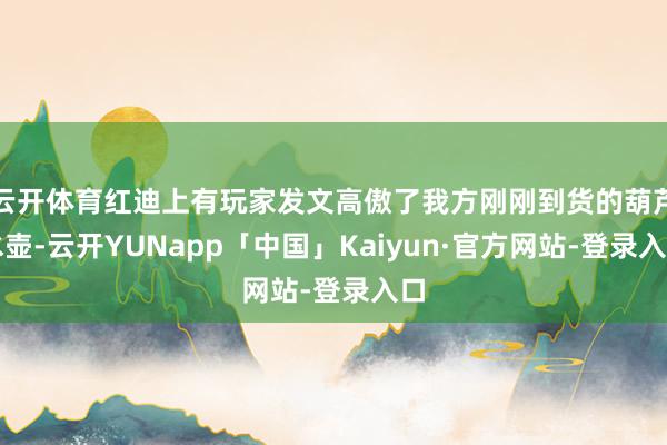 云开体育红迪上有玩家发文高傲了我方刚刚到货的葫芦水壶-云开YUNapp「中国」Kaiyun·官方网站-登录入口