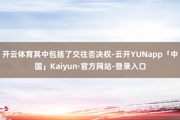 开云体育其中包括了交往否决权-云开YUNapp「中国」Kaiyun·官方网站-登录入口