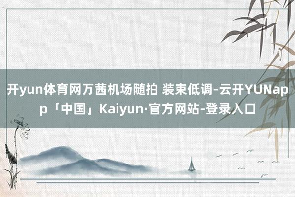 开yun体育网万茜机场随拍 装束低调-云开YUNapp「中国」Kaiyun·官方网站-登录入口