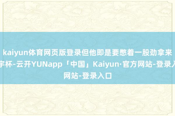 kaiyun体育网页版登录但他即是要憋着一股劲拿来寰宇杯-云开YUNapp「中国」Kaiyun·官方网站-登录入口