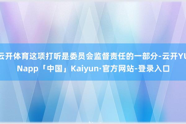 云开体育这项打听是委员会监督责任的一部分-云开YUNapp「中国」Kaiyun·官方网站-登录入口