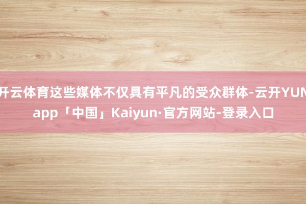 开云体育这些媒体不仅具有平凡的受众群体-云开YUNapp「中国」Kaiyun·官方网站-登录入口