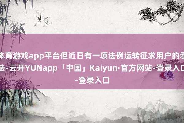 体育游戏app平台但近日有一项法例运转征求用户的看法-云开YUNapp「中国」Kaiyun·官方网站-登录入口