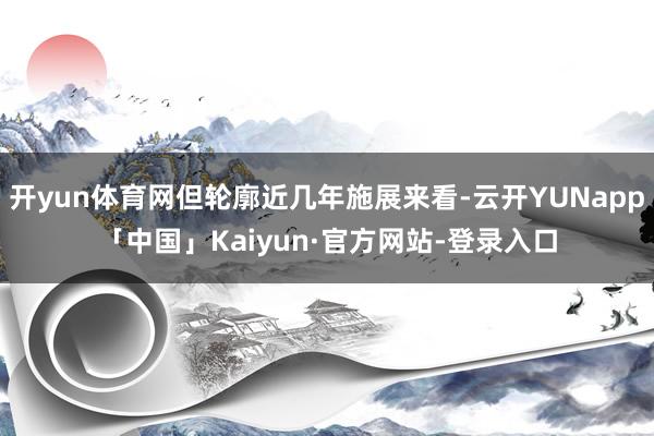 开yun体育网但轮廓近几年施展来看-云开YUNapp「中国」Kaiyun·官方网站-登录入口