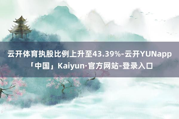 云开体育执股比例上升至43.39%-云开YUNapp「中国」Kaiyun·官方网站-登录入口