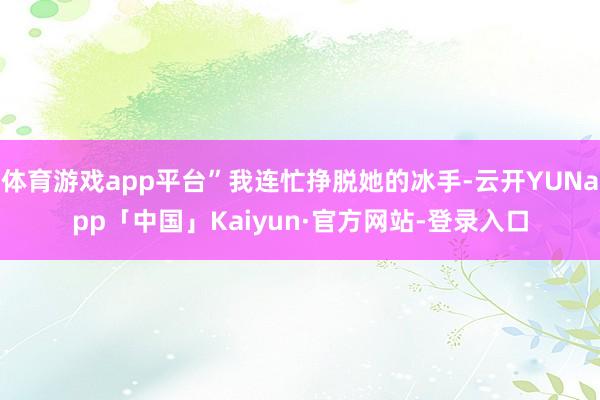 体育游戏app平台”我连忙挣脱她的冰手-云开YUNapp「中国」Kaiyun·官方网站-登录入口