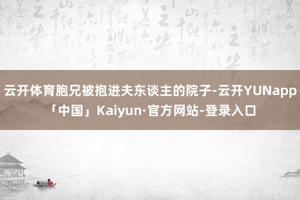 云开体育胞兄被抱进夫东谈主的院子-云开YUNapp「中国」Kaiyun·官方网站-登录入口