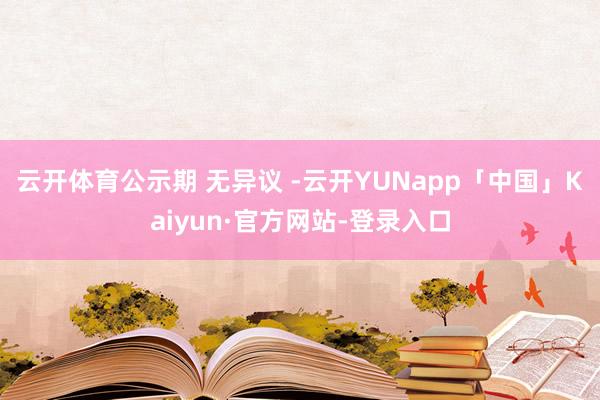 云开体育公示期 无异议 -云开YUNapp「中国」Kaiyun·官方网站-登录入口