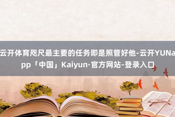 云开体育咫尺最主要的任务即是照管好他-云开YUNapp「中国」Kaiyun·官方网站-登录入口